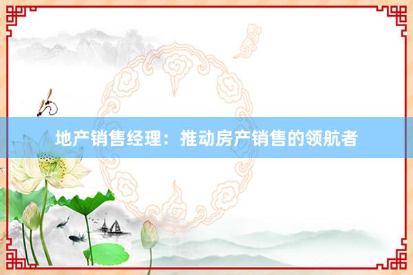 地产销售经理：推动房产销售的领航者